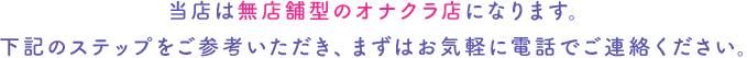 当店は無店舗型のオナクラ店になります。下記のステップをご参考いただき、まずはお気軽に電話でご連絡ください。